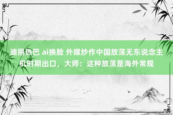 迪丽热巴 ai换脸 外媒炒作中国放荡无东说念主机时期出口，大师：这种放荡是海外常规