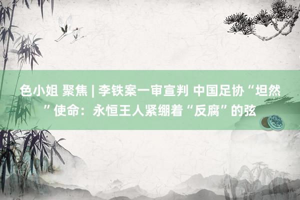 色小姐 聚焦 | 李铁案一审宣判 中国足协“坦然”使命：永恒王人紧绷着“反腐”的弦