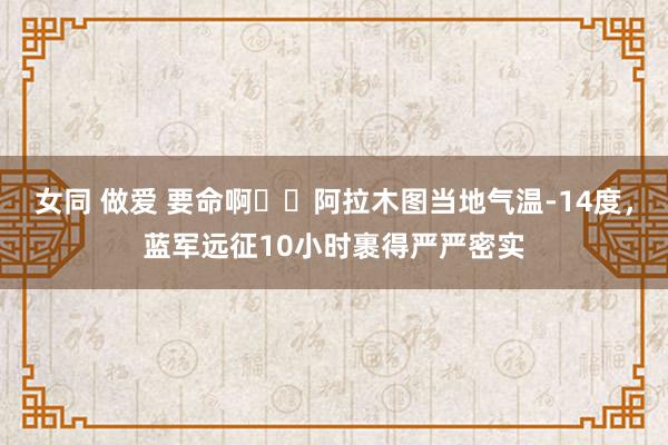 女同 做爱 要命啊❄️阿拉木图当地气温-14度，蓝军远征10小时裹得严严密实