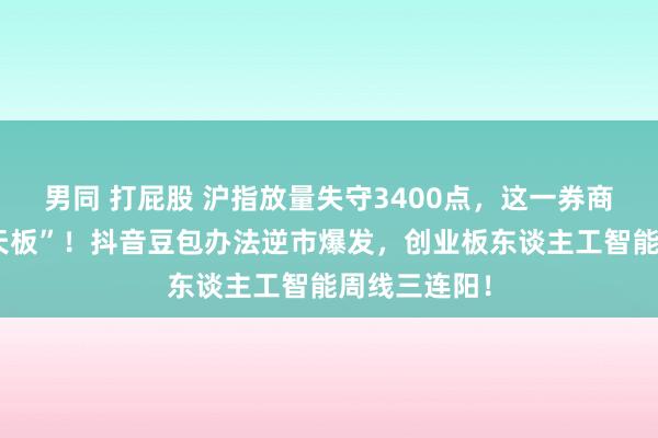 男同 打屁股 沪指放量失守3400点，这一券商股炸裂“地天板”！抖音豆包办法逆市爆发，创业板东谈主工智能周线三连阳！