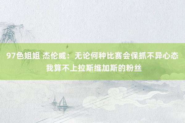 97色姐姐 杰伦威:无论何种比赛会保抓不异心态 我算不上拉斯维加斯的粉丝