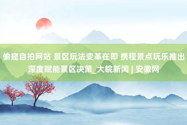 偷窥自拍网站 景区玩法变革在即 携程景点玩乐推出深度赋能景区决策_大皖新闻 | 安徽网
