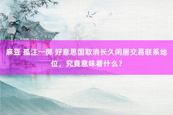 麻豆 孤注一掷 好意思国取消长久闲居交易联系地位，究竟意味着什么？