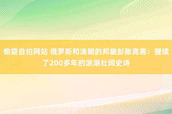 偷窥自拍网站 俄罗斯和清朝的邦畿彭胀竞赛：握续了200多年的浪潮壮阔史诗