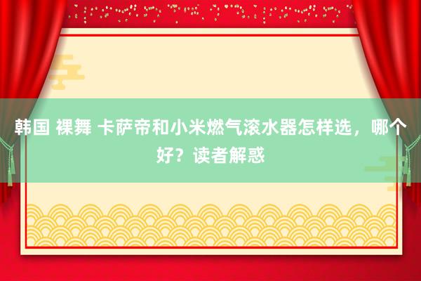 韩国 裸舞 卡萨帝和小米燃气滚水器怎样选，哪个好？读者解惑