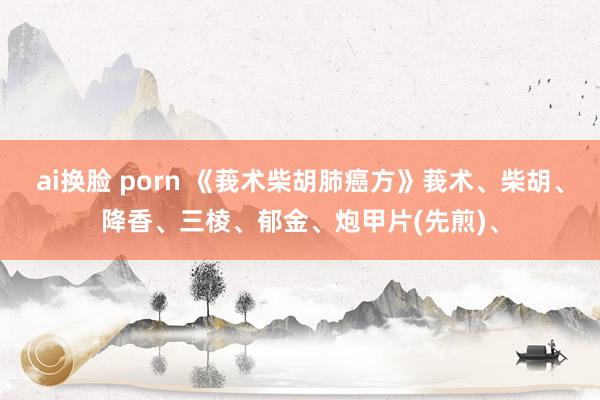 ai换脸 porn 《莪术柴胡肺癌方》莪术、柴胡、降香、三棱、郁金、炮甲片(先煎)、