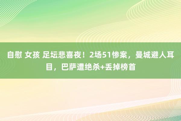 自慰 女孩 足坛悲喜夜！2场51惨案，曼城避人耳目，巴萨遭绝杀+丢掉榜首