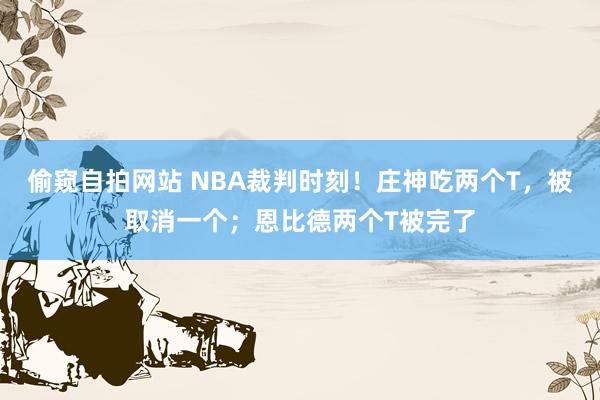 偷窥自拍网站 NBA裁判时刻！庄神吃两个T，被取消一个；恩比德两个T被完了