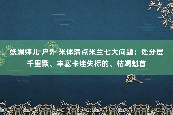 妖媚婷儿 户外 米体清点米兰七大问题：处分层千里默、丰塞卡迷失标的、枯竭魁首