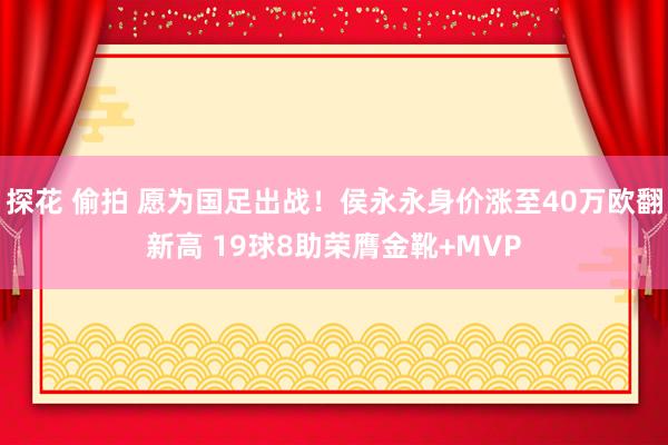探花 偷拍 愿为国足出战！侯永永身价涨至40万欧翻新高 19球8助荣膺金靴+MVP