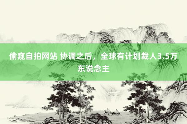 偷窥自拍网站 协调之后，全球有计划裁人3.5万东说念主