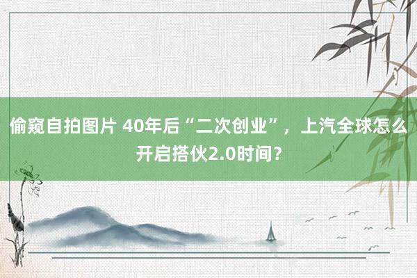 偷窥自拍图片 40年后“二次创业”，上汽全球怎么开启搭伙2.0时间？