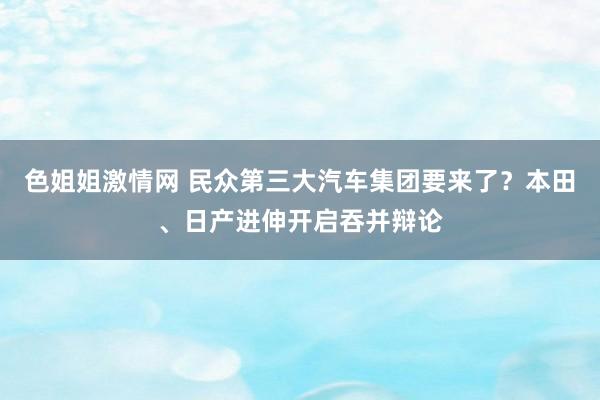 色姐姐激情网 民众第三大汽车集团要来了？本田、日产进伸开启吞并辩论