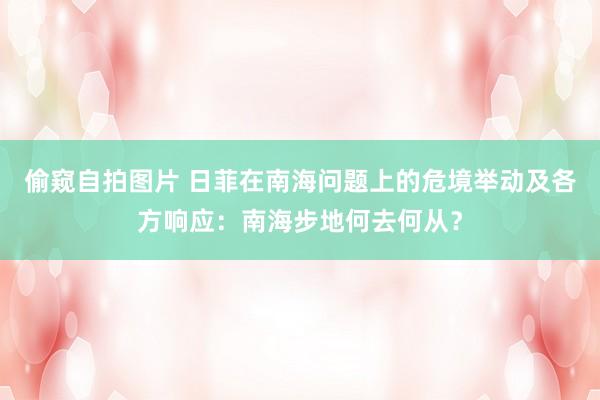 偷窥自拍图片 日菲在南海问题上的危境举动及各方响应：南海步地何去何从？
