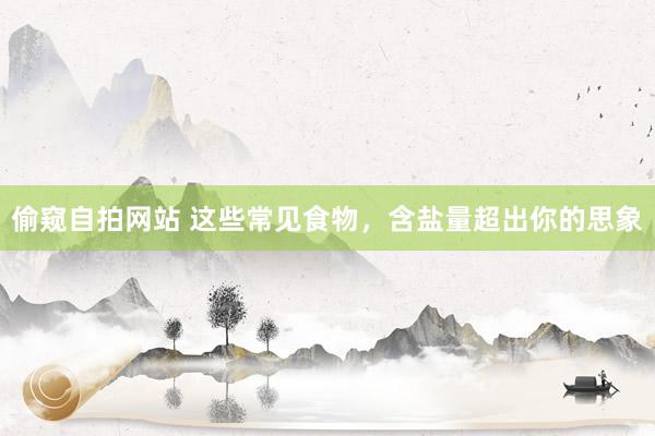 偷窥自拍网站 这些常见食物，含盐量超出你的思象