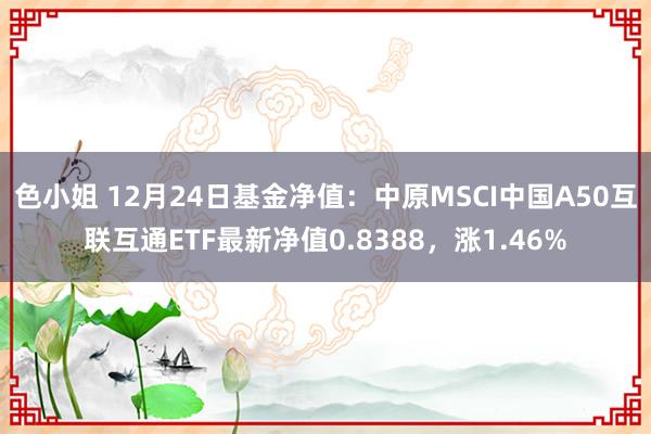 色小姐 12月24日基金净值：中原MSCI中国A50互联互通ETF最新净值0.8388，涨1.46%