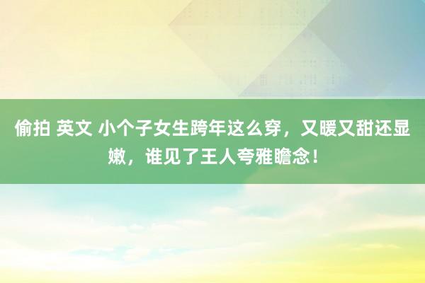 偷拍 英文 小个子女生跨年这么穿，又暖又甜还显嫩，谁见了王人夸雅瞻念！