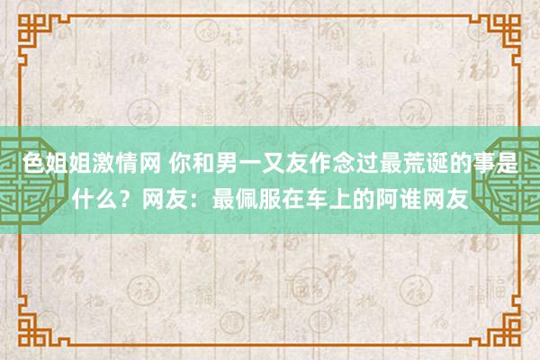 色姐姐激情网 你和男一又友作念过最荒诞的事是什么？网友：最佩服在车上的阿谁网友