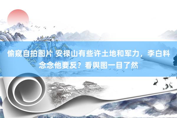偷窥自拍图片 安禄山有些许土地和军力，李白料念念他要反？看舆图一目了然