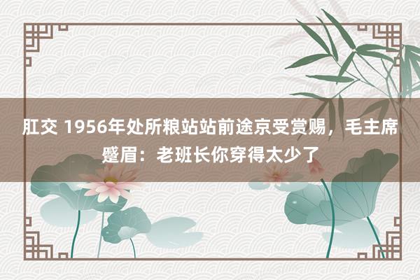 肛交 1956年处所粮站站前途京受赏赐，毛主席蹙眉：老班长你穿得太少了