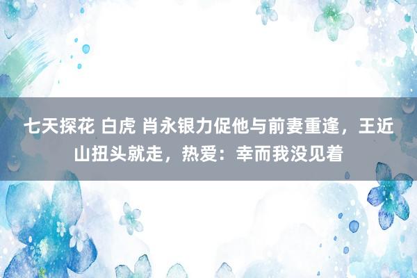 七天探花 白虎 肖永银力促他与前妻重逢，王近山扭头就走，热爱：幸而我没见着