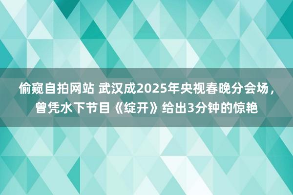 偷窥自拍网站 武汉成2025年央视春晚分会场，曾凭水下节目《绽开》给出3分钟的惊艳