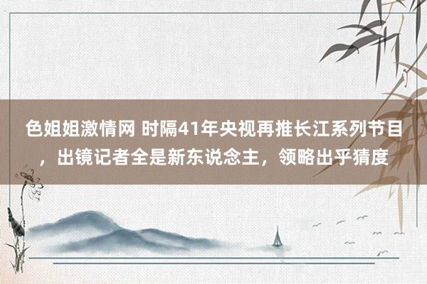 色姐姐激情网 时隔41年央视再推长江系列节目，出镜记者全是新东说念主，领略出乎猜度