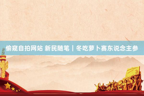 偷窥自拍网站 新民随笔｜冬吃萝卜赛东说念主参