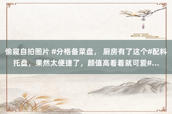 偷窥自拍图片 #分格备菜盘， 厨房有了这个#配料托盘，果然太便捷了，颜值高看着就可爱#...