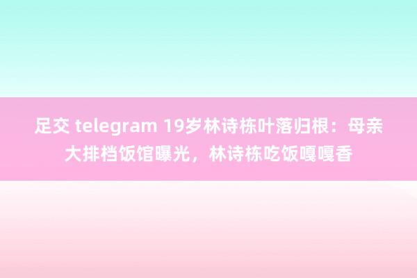 足交 telegram 19岁林诗栋叶落归根：母亲大排档饭馆曝光，林诗栋吃饭嘎嘎香