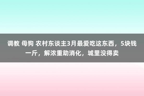 调教 母狗 农村东谈主3月最爱吃这东西，5块钱一斤，解浓重助消化，城里没得卖