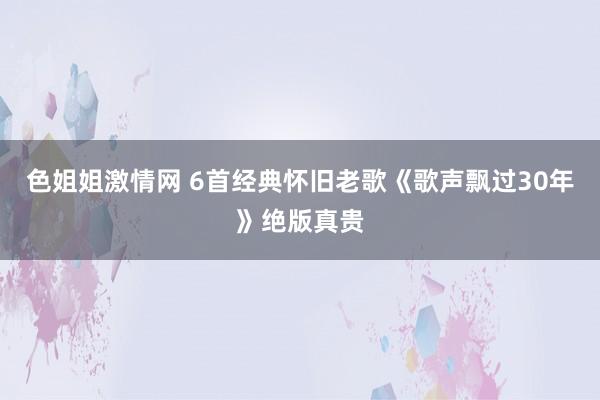 色姐姐激情网 6首经典怀旧老歌《歌声飘过30年》绝版真贵