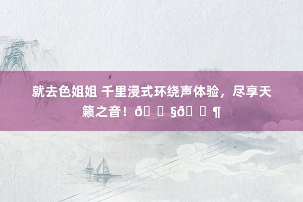 就去色姐姐 千里浸式环绕声体验，尽享天籁之音！🎧🎶