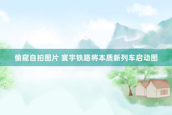 偷窥自拍图片 寰宇铁路将本质新列车启动图