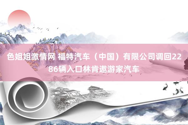 色姐姐激情网 福特汽车（中国）有限公司调回2286辆入口林肯遨游家汽车
