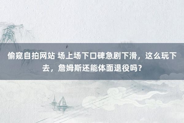 偷窥自拍网站 场上场下口碑急剧下滑，这么玩下去，詹姆斯还能体面退役吗？