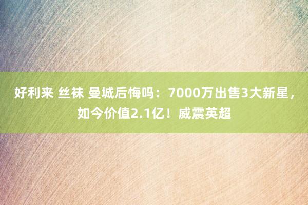 好利来 丝袜 曼城后悔吗：7000万出售3大新星，如今价值2.1亿！威震英超