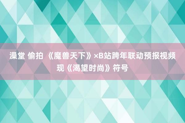 澡堂 偷拍 《魔兽天下》×B站跨年联动预报视频现《渴望时尚》符号