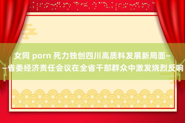 女同 porn 死力独创四川高质料发展新局面——省委经济责任会议在全省干部群众中激发烧烈反响