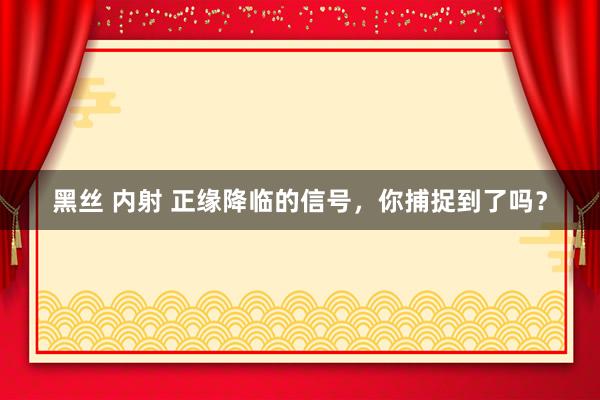 黑丝 内射 正缘降临的信号，你捕捉到了吗？
