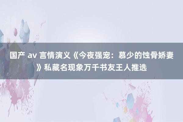 国产 av 言情演义《今夜强宠：慕少的蚀骨娇妻》私藏名现象万千书友王人推选