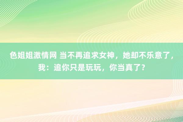 色姐姐激情网 当不再追求女神，她却不乐意了，我：追你只是玩玩，你当真了？