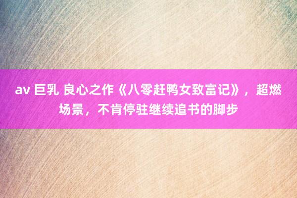 av 巨乳 良心之作《八零赶鸭女致富记》，超燃场景，不肯停驻继续追书的脚步