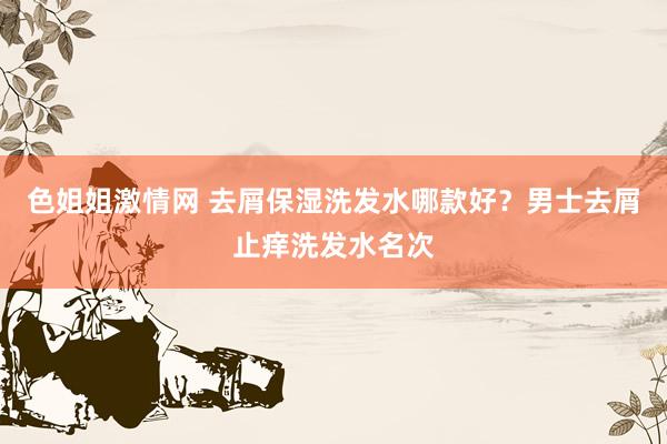 色姐姐激情网 去屑保湿洗发水哪款好？男士去屑止痒洗发水名次