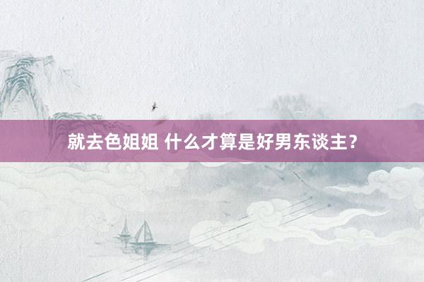 就去色姐姐 什么才算是好男东谈主？