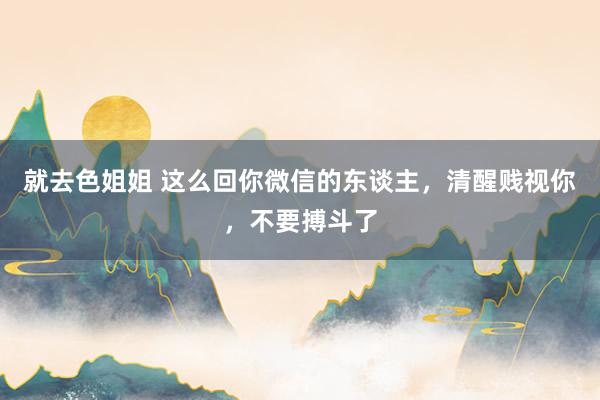 就去色姐姐 这么回你微信的东谈主，清醒贱视你，不要搏斗了