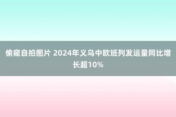 偷窥自拍图片 2024年义乌中欧班列发运量同比增长超10%