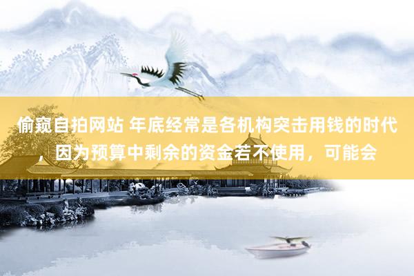 偷窥自拍网站 年底经常是各机构突击用钱的时代，因为预算中剩余的资金若不使用，可能会