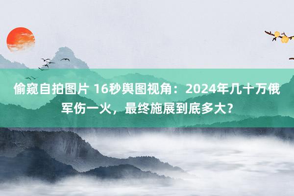 偷窥自拍图片 16秒舆图视角：2024年几十万俄军伤一火，最终施展到底多大？