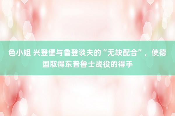 色小姐 兴登堡与鲁登谈夫的“无缺配合”，使德国取得东普鲁士战役的得手